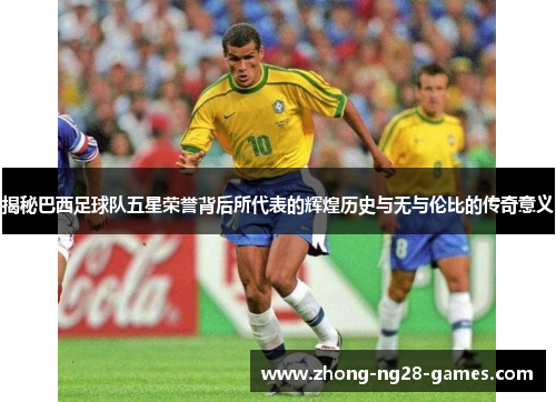 揭秘巴西足球队五星荣誉背后所代表的辉煌历史与无与伦比的传奇意义