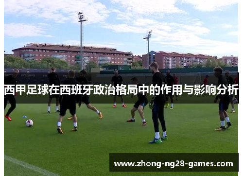 西甲足球在西班牙政治格局中的作用与影响分析