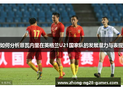 如何分析恩瓦内里在英格兰U21国家队的发展潜力与表现